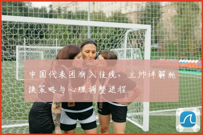 中国代表团渐入佳境，主帅详解轮换策略与心理调整进程 - 7m比分图集