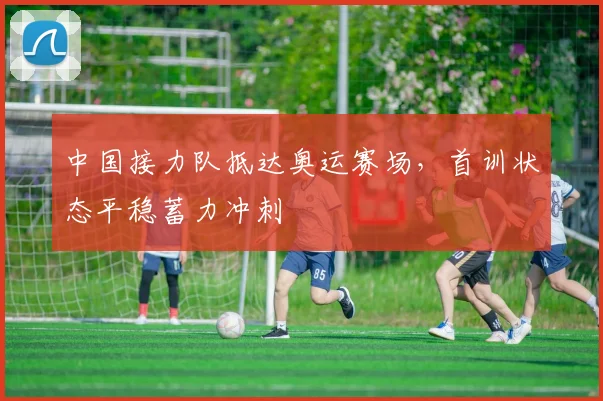 中国接力队抵达奥运赛场，首训状态平稳蓄力冲刺 - 7m比分推荐