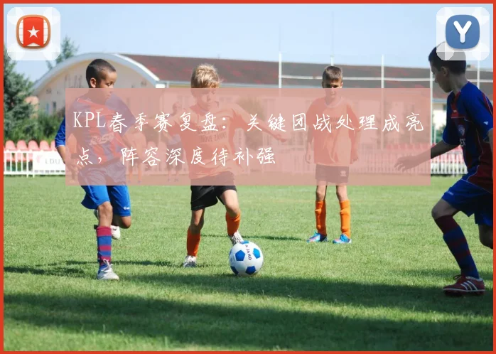 KPL春季赛复盘：关键团战处理成亮点，阵容深度待补强 - 7m比分推荐