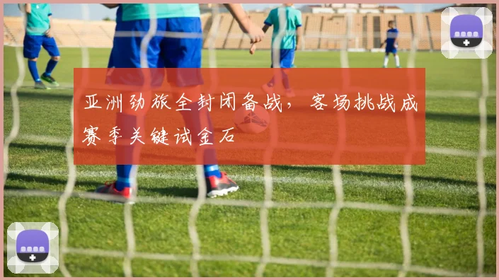 亚洲劲旅全封闭备战，客场挑战成赛季关键试金石 - 7m比分推荐
