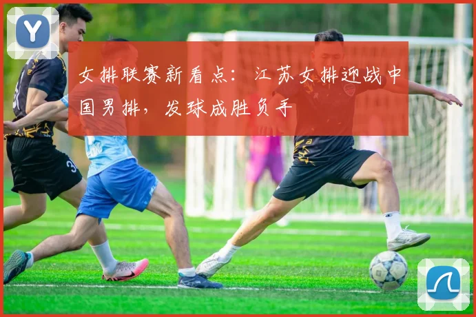 女排联赛新看点：江苏女排迎战中国男排，发球成胜负手 - 7m比分推荐