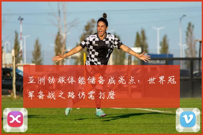 亚洲劲旅体能储备成亮点，世界冠军备战之路仍需打磨 - 7m比分推荐