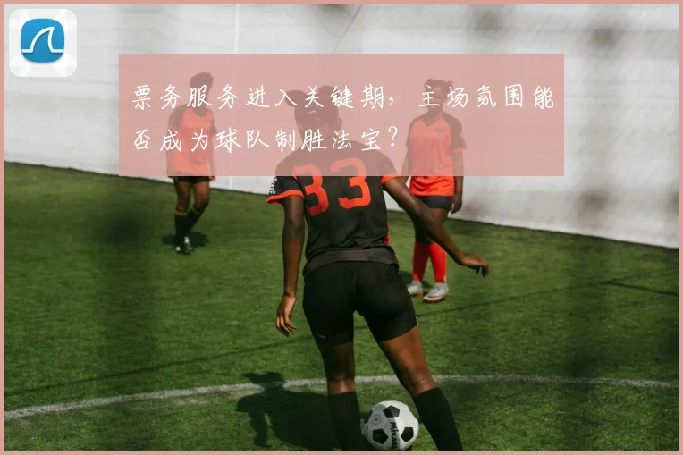 票务服务进入关键期，主场氛围能否成为球队制胜法宝？ - 7m比分推荐
