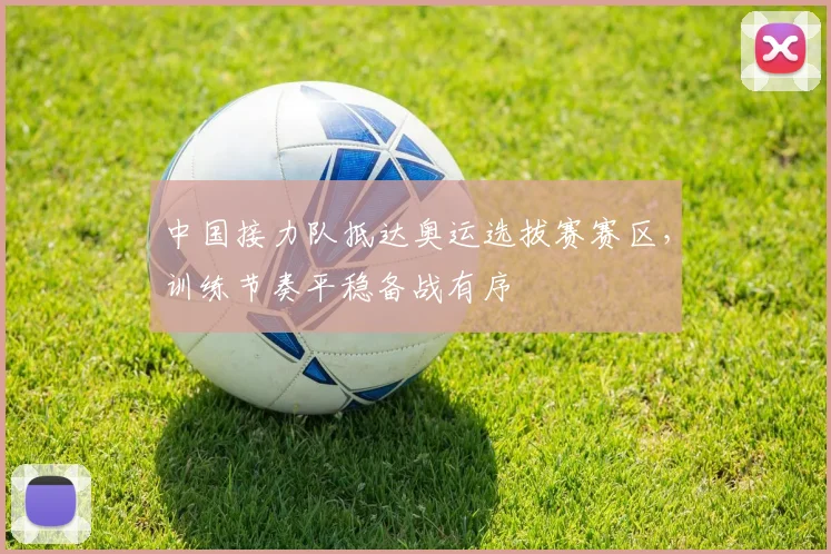 中国接力队抵达奥运选拔赛赛区，训练节奏平稳备战有序 - 7m比分推荐