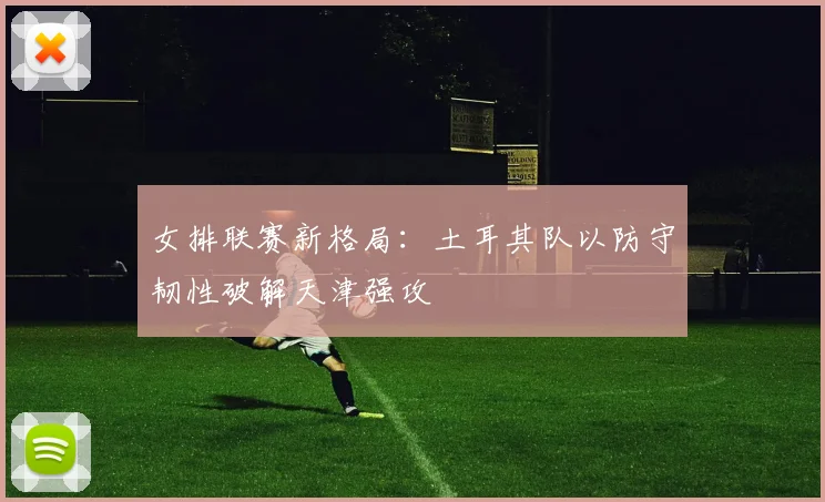 女排联赛新格局：土耳其队以防守韧性破解天津强攻 - 7m比分推荐