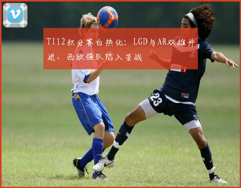 TI12积分赛白热化：LGD与AR双雄并进，西欧强队陷入苦战 - 7m比分推荐