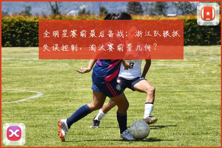 全明星赛前最后备战：浙江队狠抓失误控制，淘汰赛前景几何？ - 7m比分资讯