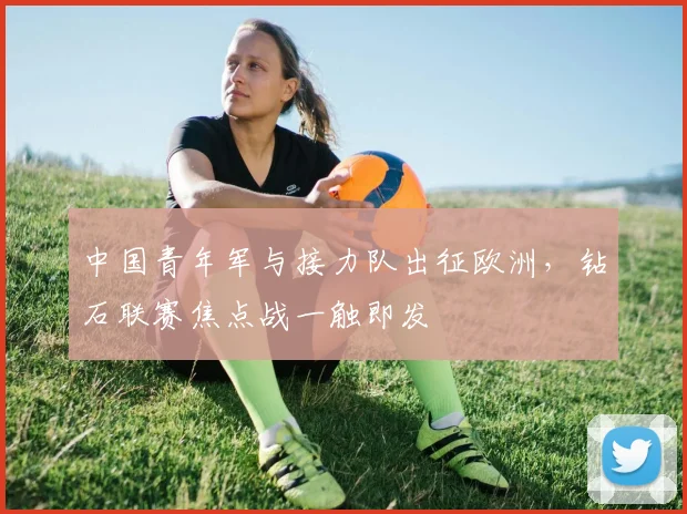 中国青年军与接力队出征欧洲，钻石联赛焦点战一触即发 - 7m比分推荐