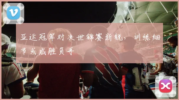 亚运冠军对决世锦赛新锐，训练细节或成胜负手 - 7m比分推荐