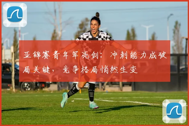 亚锦赛青年军亮剑:冲刺能力成破局关键,竞争格局悄然生变 - 7m比分推荐