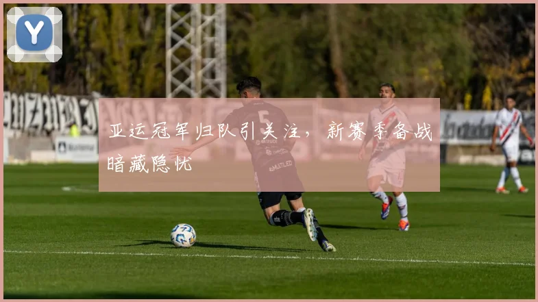 亚运冠军归队引关注，新赛季备战暗藏隐忧 - 7m比分推荐
