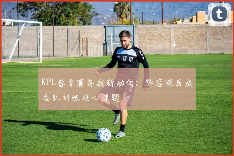 KPL春季赛备战新动向：阵容深度成各队训练核心课题 - 7m比分推荐