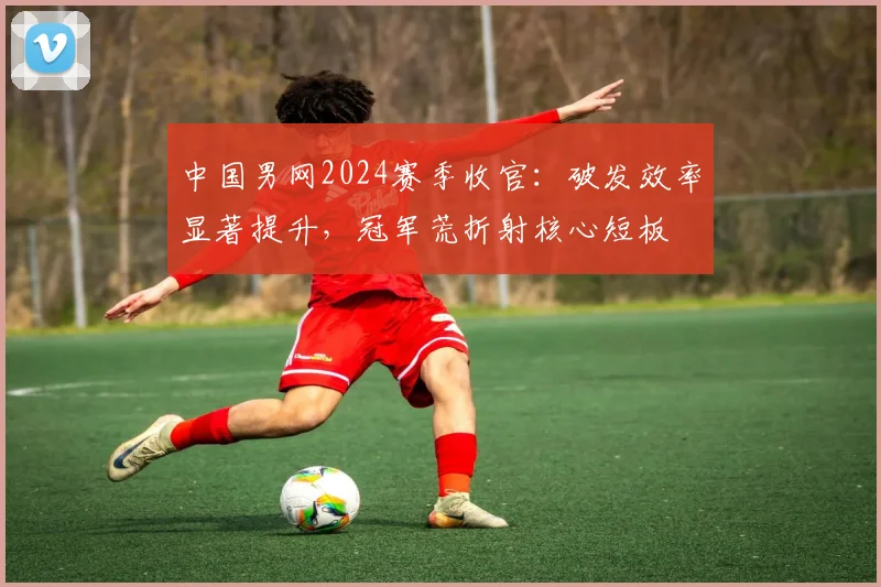 中国男网2024赛季收官：破发效率显著提升，冠军荒折射核心短板 - 7m比分推荐