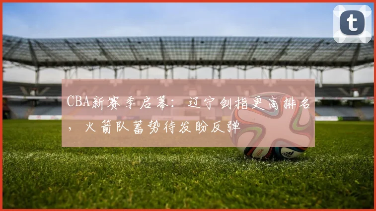 CBA新赛季启幕：辽宁剑指更高排名，火箭队蓄势待发盼反弹 - 7m比分推荐