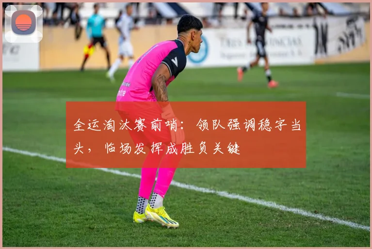 全运淘汰赛前哨：领队强调稳字当头，临场发挥成胜负关键 - 7m比分资讯