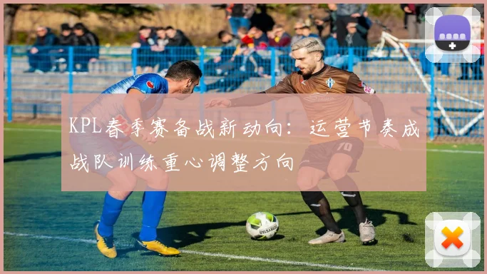 KPL春季赛备战新动向：运营节奏成战队训练重心调整方向 - 7m比分推荐