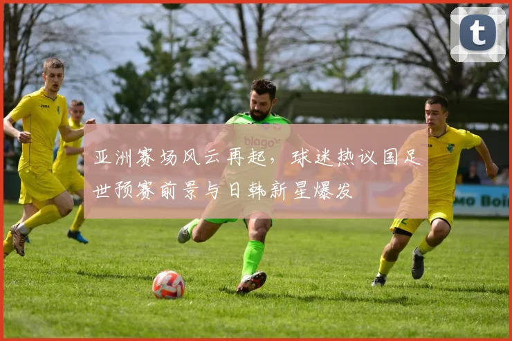 亚洲赛场风云再起,球迷热议国足世预赛前景与日韩新星爆发 - 7m比分推荐
