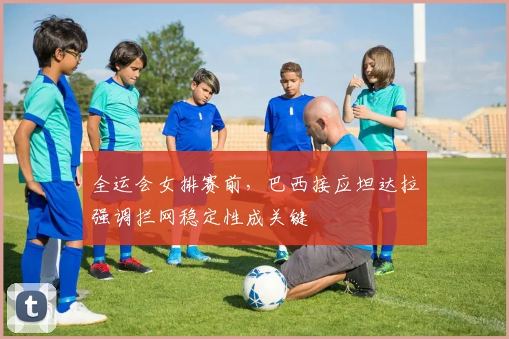 全运会女排赛前，巴西接应坦达拉强调拦网稳定性成关键 - 7m比分资讯