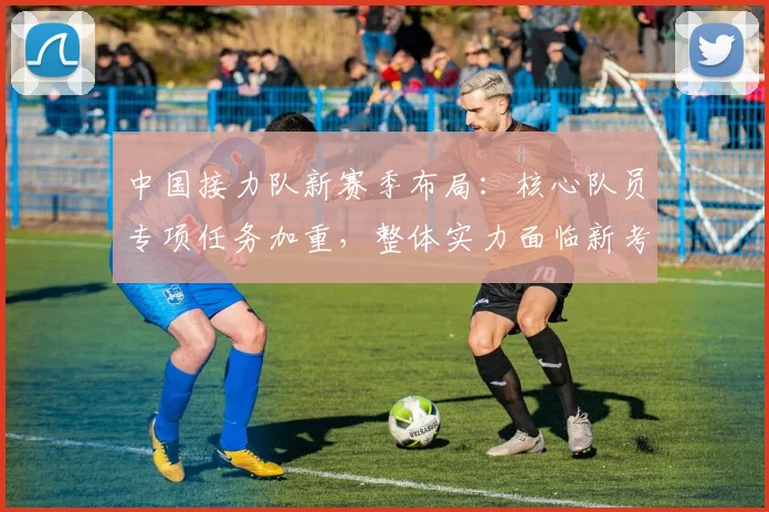 中国接力队新赛季布局:核心队员专项任务加重,整体实力面临新考验 - 7m比分推荐