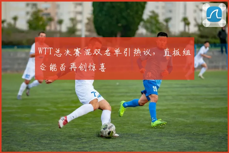 WTT总决赛混双名单引热议，直板组合能否再创惊喜 - 7m比分推荐