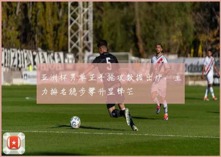 亚洲杯男单正手抢攻数据出炉，主力排名稳步攀升显锋芒 - 7m比分推荐