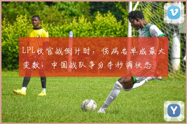 LPL收官战倒计时，伤病名单成最大变数，中国战队争分夺秒调状态 - 7m比分图集