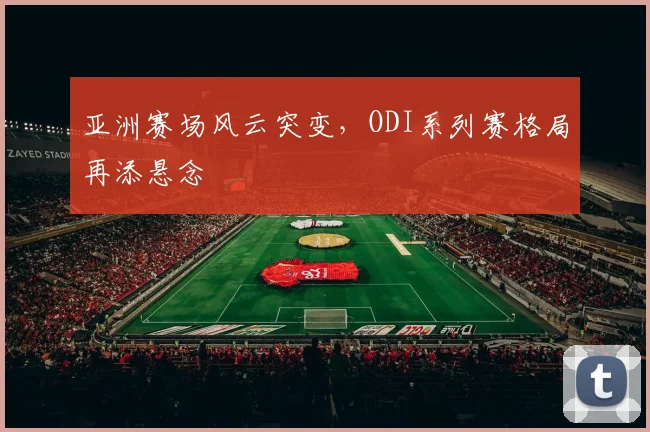 亚洲赛场风云突变，ODI系列赛格局再添悬念 - 7m比分推荐