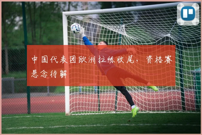 中国代表团欧洲拉练收尾，资格赛悬念待解 - 7m比分推荐