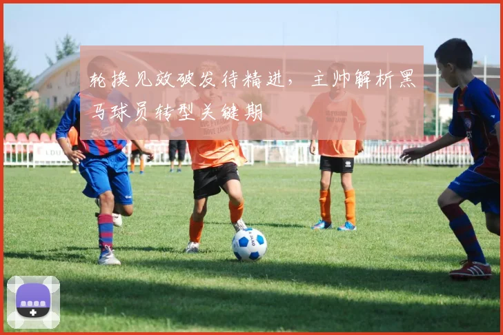 轮换见效破发待精进，主帅解析黑马球员转型关键期 - 7m比分推荐
