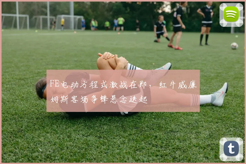 FE电动方程式激战在即，红牛威廉姆斯客场争锋悬念迭起 - 7m比分精选