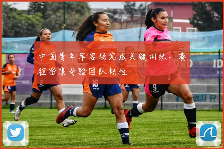 中国青年军客场完成关键训练，赛程密集考验团队韧性 - 7m比分推荐