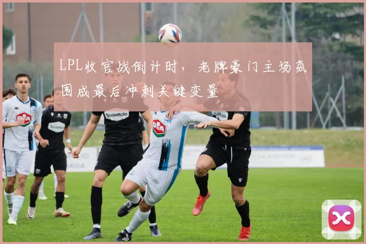 LPL收官战倒计时，老牌豪门主场氛围成最后冲刺关键变量 - 7m比分推荐