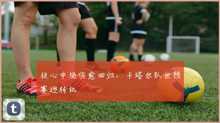 核心中场伤愈回归，卡塔尔队世预赛迎转机 - 7m比分推荐