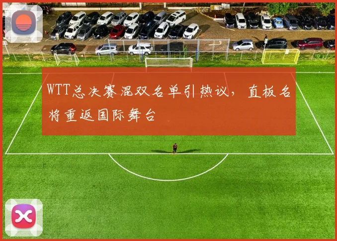 WTT总决赛混双名单引热议,直板名将重返国际舞台 - 7m比分推荐